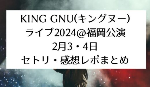 King Gnu(キングヌー)ライブ2024＠福岡公演｜2月3,4日セトリ・感想レポまとめ