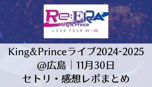 King&Prince(キンプリ)ライブ2024-2025＠広島｜11月30日セトリ・感想レポまとめ